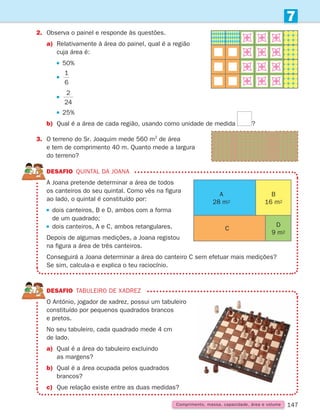 147
2. Observa o painel e responde às questões.
a)	
Relativamente à área do painel, qual é a região
cuja área é:
		  
50%
		  
1
6
		  
2
24
		  
25%
b) Qual é a área de cada região, usando como unidade de medida ?
3.	
O terreno do Sr. Joaquim mede 560 m2
de área
e tem de comprimento 40 m. Quanto mede a largura
do terreno?
DESAFIO quintal da Joana

A Joana pretende determinar a área de todos
os canteiros do seu quintal. Como vês na figura
ao lado, o quintal é constituído por:
 
dois canteiros, B e D, ambos com a forma
de um quadrado;
 
dois canteiros, A e C, ambos retangulares.
Depois de algumas medições, a Joana registou
na figura a área de três canteiros.
Conseguirá a Joana determinar a área do canteiro C sem efetuar mais medições?
Se sim, calcula-a e explica o teu raciocínio.
DESAFIO Tabuleiro de xadrez

O António, jogador de xadrez, possui um tabuleiro
constituído por pequenos quadrados brancos
e pretos.
No seu tabuleiro, cada quadrado mede 4 cm
de lado.
a)	
Qual é a área do tabuleiro excluindo
as margens?
b)	
Qual é a área ocupada pelos quadrados
brancos?
c) Que relação existe entre as duas medidas?
7
Comprimento, massa, capacidade, área e volume
A
28 m2
C
B
16 m2
D
9 m2
261287 132-149.indd 147 30/05/14 17:57
 