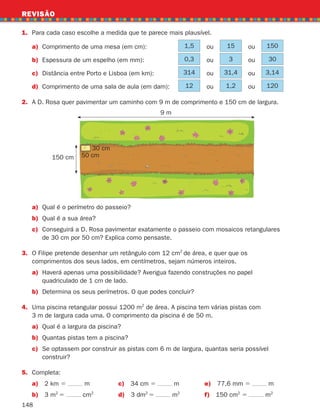 148
1.	Para cada caso escolhe a medida que te parece mais plausível.
a)	Comprimento de uma mesa (em cm): 1,5 ou 15 ou 150
b)	Espessura de um espelho (em mm): 0,3 ou 3 ou 30
c) Distância entre Porto e Lisboa (em km): 314 ou 31,4 ou 3,14
d)	Comprimento de uma sala de aula (em dam): 12 ou 1,2 ou 120
2.	
A D. Rosa quer pavimentar um caminho com 9 m de comprimento e 150 cm de largura.
REVISÃO
a)	
Qual é o perímetro do passeio?
b)	
Qual é a sua área?
c)	Conseguirá a D. Rosa pavimentar exatamente o passeio com mosaicos retangulares
de 30 cm por 50 cm? Explica como pensaste.
3.	
O Filipe pretende desenhar um retângulo com 12 cm2
de área, e quer que os
comprimentos dos seus lados, em centímetros, sejam números inteiros.
a)	
Haverá apenas uma possibilidade? Averigua fazendo construções no papel
quadriculado de 1 cm de lado.
b) Determina os seus perímetros. O que podes concluir?
4.	
Uma piscina retangular possui 1200 m2
de área. A piscina tem várias pistas com
3 m de largura cada uma. O comprimento da piscina é de 50 m.
a) Qual é a largura da piscina?
b) Quantas pistas tem a piscina?
c)	Se optassem por construir as pistas com 6 m de largura, quantas seria possível
construir?
5.	Completa:
a) 2 km 5 m c) 34 cm 5 m e) 77,6 mm 5 m
b) 3 m2
5 cm2
d) 3 dm2
5 m2
f) 150 cm2
5 m2
9 m
150 cm 50 cm
30 cm
261287 132-149.indd 148 30/05/14 17:57
 