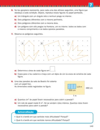 149
7
6.	No teu geoplano representa, para cada uma das alíneas seguintes, uma figura que
obedeça a cada condição. Depois, reproduz essas figuras no papel ponteado.
a)	
Um triângulo com um ângulo reto e nenhum prego no interior.
b)	
Dois polígonos diferentes com o mesmo perímetro.
c)	
Dois polígonos diferentes com a mesma área.
d)	
Um polígono com oito pregos na fronteira, um no interior, todos os lados com
o mesmo comprimento e os lados opostos paralelos.
7.	
Observa os polígonos seguintes.
a)	
Determina a área de cada figura em .
b)	Copia para o teu caderno e traça com um lápis de cor os eixos de simetria de cada
figura.
8.	
Uma das paredes da sala da Beatriz foi coberta
com um papel liso.
As dimensões estão registadas na figura.
 
Qual é a tarefa em que sentiste mais dificuldade? Porquê?
 
Qual é a tarefa em que sentiste menos dificuldade? Porquê?
Autoavaliação
a)	
Quantos cm2
de papel foram necessários para cobrir a parede?
b)	
Um rolo de papel mede 6 m2
. Só se vendem rolos inteiros. Quantos rolos foram
necessários para cobrir a parede?
A B C
7 m
480 cm
300 cm
1,8 m
261287 132-149.indd 149 30/05/14 17:57
 