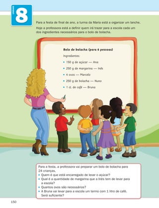 150
8
UNIDADE
Para a festa, a professora vai preparar um bolo de bolacha para
24 crianças.
Quem é que está encarregado de levar o açúcar?

Qual é a quantidade de margarina que a Inês tem de levar para
a escola?
Quantos ovos são necessários?

A Bruna vai levar para a escola um termo com 1 litro de café.
Será suficiente?
Para a festa de final de ano, a turma da Maria está a organizar um lanche.
Hoje a professora está a definir quem irá trazer para a escola cada um
dos ingredientes necessários para o bolo de bolacha.
Bolo de bolacha (para 6 pessoas)
Ingredientes:
150 g de açúcar — Ana
250 g de margarina — Inês
4 ovos — Marcelo
250 g de bolacha — Nuno
1 cL de café — Bruna
261287 150-165.indd 150 30/05/14 17:58
 