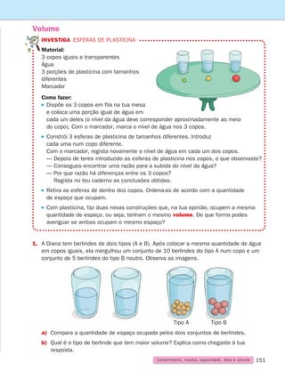 151
Volume
Comprimento, massa, capacidade, área e volume
INVESTIGA Esferas de plasticina
Material:
3 copos iguais e transparentes
Água
3 porções de plasticina com tamanhos
diferentes
Marcador
Como fazer:
 
Dispõe os 3 copos em fila na tua mesa
e coloca uma porção igual de água em
cada um deles (o nível da água deve corresponder aproximadamente ao meio
do copo). Com o marcador, marca o nível de água nos 3 copos.
 
Constrói 3 esferas de plasticina de tamanhos diferentes. Introduz
cada uma num copo diferente.
Com o marcador, regista novamente o nível de água em cada um dos copos.
— Depois de teres introduzido as esferas de plasticina nos copos, o que observaste?
— Consegues encontrar uma razão para a subida do nível da água?
— 
Por que razão há diferenças entre os 3 copos?
Regista no teu caderno as conclusões obtidas.
 
Retira as esferas de dentro dos copos. Ordena-as de acordo com a quantidade
de espaço que ocupam.
 

Com plasticina, faz duas novas construções que, na tua opinião, ocupem a mesma
quantidade de espaço, ou seja, tenham o mesmo volume. De que forma podes
averiguar se ambas ocupam o mesmo espaço?
1.	
A Diana tem berlindes de dois tipos (A e B). Após colocar a mesma quantidade de água
em copos iguais, ela mergulhou um conjunto de 10 berlindes do tipo A num copo e um
conjunto de 5 berlindes do tipo B noutro. Observa as imagens.
a)	
Compara a quantidade de espaço ocupada pelos dois conjuntos de berlindes.
b)	
Qual é o tipo de berlinde que tem maior volume? Explica como chegaste à tua
resposta.
Tipo A Tipo B
261287 150-165.indd 151 30/05/14 17:58
 