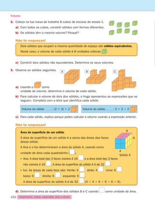 152 Comprimento, massa, capacidade, área e volume
2. Coloca na tua mesa de trabalho 8 cubos de encaixe de aresta 1.
a)	
Com todos os cubos, constrói sólidos com formas diferentes.
b) Os sólidos têm o mesmo volume? Porquê?
Volume
c)	
Constrói dois sólidos não equivalentes. Determina os seus volumes.
3.	
Observa os sólidos seguintes.
a)	
Usando o como
unidade de volume, determina o volume de cada sólido.
b)	
Para calcular o volume de dois dos sólidos, o Hugo apresentou as expressões que se
seguem. Completa com a letra que identifica cada sólido:
Dois sólidos que ocupam a mesma quantidade de espaço são sólidos equivalentes.
Neste caso, o volume de cada sólido é 8 unidades cúbicas .
Não te esqueças!
d)	Determina a área da superfície dos sólidos B e C usando como unidade de área.
Área da superfície de um sólido
A área da superfície de um sólido é a soma das áreas das faces
desse sólido.
A Ana e o Ivo determinaram a área do sólido A, usando como
unidade de área cada quadradinho ( ).

Ana: A área total das 3 faces visíveis é 16 e a área total das 3 faces
não visíveis é 16 . A área da superfície do sólido A é de 32 .

Ivo: As áreas de cada face são: frente: 4 atrás: 4 cima: 6
baixo: 6 direita: 6 esquerda: 6 .
A área da superfície do sólido A é de 32 (4 1 4 1 6 1 6 1 6 1 6).
Não te esqueças!
4
6
6
A B C
c) Para cada sólido, explica porque podes calcular o volume usando a expressão anterior.
Sólido A
Volume do sólido : (2 3 3) 3 2 Volume do sólido : 3 3 3 1 2
261287 150-165.indd 152 30/05/14 17:58
 