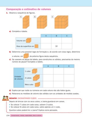 154
1. Observa a sequência de figuras.
Comparação e estimativa de volumes
a) Completa a tabela.
b)	Determina uma possível regra de formação e, de acordo com essa regra, determina
		 o volume, em , da próxima figura desta sequência.
c)	
Se usasses as peças da tabela, para construíres os sólidos, precisarias do mesmo
número de peças? Completa a tabela.
d) Explica por que razão os números em cada coluna não são todos iguais.
e)	Relaciona as medidas de volume dos sólidos com as unidades de medida usadas.
DESAFIO Encaixotando cubos

Depois de brincar com os seus cubos, a Joana guarda-os em caixas.
 
Se colocar 7 cubos em cada caixa, sobram 3 cubos.
 
Se colocar 8 cubos em cada caixa, sobra apenas um 1 cubo.
Quantos cubos poderá ter a Joana? Explica como pensaste.
Comprimento, massa, capacidade, área e volume
A B C
A B C
Volume em
Área da superfície em 32
A B C
Unidade
de volume
1 cubo
2 cubos
Meio cubo
261287 150-165.indd 154 30/05/14 17:58
 