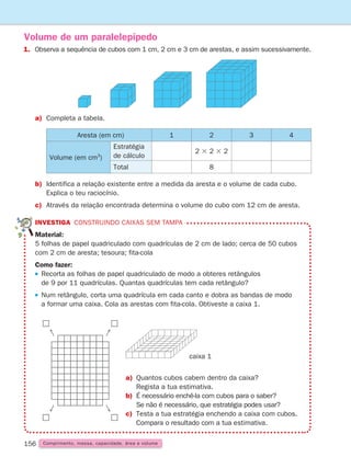 156 Comprimento, massa, capacidade, área e volume
Volume de um paralelepípedo
1.	
Observa a sequência de cubos com 1 cm, 2 cm e 3 cm de arestas, e assim sucessivamente.
a) Completa a tabela.
Aresta (em cm) 1 2 3 4
Volume (em cm3
)
Estratégia
de cálculo
2 3 2 3 2
Total 8
b)	
Identifica a relação existente entre a medida da aresta e o volume de cada cubo.
Explica o teu raciocínio.
c)	
Através da relação encontrada determina o volume do cubo com 12 cm de aresta.
INVESTIGA Construindo caixas sem tampa
Material:
5 folhas de papel quadriculado com quadrículas de 2 cm de lado; cerca de 50 cubos
com 2 cm de aresta; tesoura; fita-cola
Como fazer:
 
Recorta as folhas de papel quadriculado de modo a obteres retângulos
de 9 por 11 quadrículas. Quantas quadrículas tem cada retângulo?
 
Num retângulo, corta uma quadrícula em cada canto e dobra as bandas de modo
a formar uma caixa. Cola as arestas com fita-cola. Obtiveste a caixa 1.
a)	
Quantos cubos cabem dentro da caixa?
Regista a tua estimativa.
b)	
É necessário enchê-la com cubos para o saber?
Se não é necessário, que estratégia podes usar?
c)	Testa a tua estratégia enchendo a caixa com cubos.
Compara o resultado com a tua estimativa.
caixa 1
261287 150-165.indd 156 30/05/14 17:58
 