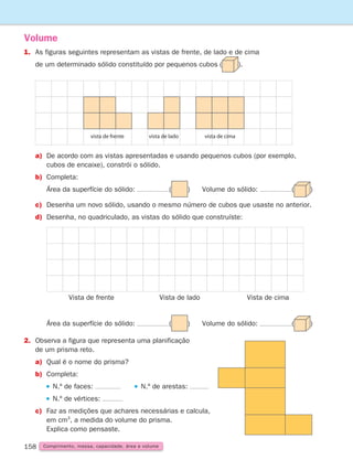 158 Comprimento, massa, capacidade, área e volume
1.	
As figuras seguintes representam as vistas de frente, de lado e de cima
de um determinado sólido constituído por pequenos cubos ( ).
Volume
vista de frente vista de lado vista de cima
Vista de frente Vista de lado Vista de cima
a)	De acordo com as vistas apresentadas e usando pequenos cubos (por exemplo,
cubos de encaixe), constrói o sólido.
b) Completa:
		 Área da superfície do sólido: ( ) Volume do sólido: ( )
c)	Desenha um novo sólido, usando o mesmo número de cubos que usaste no anterior.
d)	Desenha, no quadriculado, as vistas do sólido que construíste:
		 Área da superfície do sólido: ( ) Volume do sólido: ( )
2.	
Observa a figura que representa uma planificação
de um prisma reto.
a)	
Qual é o nome do prisma?
b) Completa:
		 N.º de faces:    N.º de arestas:
		 N.º de vértices:
c)	Faz as medições que achares necessárias e calcula,
em cm3
, a medida do volume do prisma.
Explica como pensaste.
261287 150-165.indd 158 30/05/14 17:58
 