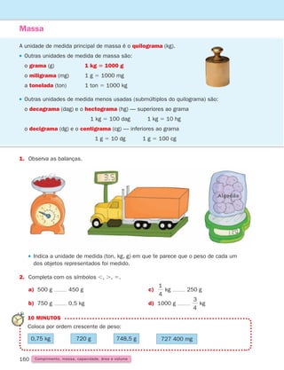160 Comprimento, massa, capacidade, área e volume
Massa
A unidade de medida principal de massa é o quilograma (kg).

Outras unidades de medida de massa são:
o grama (g)		 1 kg 5 1000 g
o miligrama (mg) 1 g 5 1000 mg
a tonelada (ton)		 1 ton 5 1000 kg
Outras unidades de medida menos usadas (submúltiplos do quilograma) são:
o decagrama (dag) e o hectograma (hg) — superiores ao grama
1 kg 5 100 dag 1 kg 5 10 hg
o decigrama (dg) e o centigrama (cg) — inferiores ao grama
1 g 5 10 dg 1 g 5 100 cg
1.	
Observa as balanças.
 
Indica a unidade de medida (ton, kg, g) em que te parece que o peso de cada um
dos objetos representados foi medido.
2.	
Completa com os símbolos ,, ., 5.
a) 500 g 450 g c)
1
4
kg 250 g
b) 750 g 0,5 kg d) 1000 g
3
4
kg
10 MINUTOS
Coloca por ordem crescente de peso:
0,75 kg     720 g     748,5 g     727 400 mg
B C
Algodão
261287 150-165.indd 160 30/05/14 17:59
 