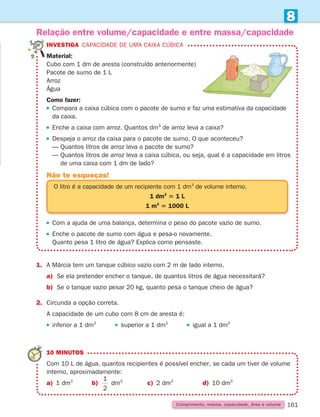 161
Comprimento, massa, capacidade, área e volume
8
1.	
A Márcia tem um tanque cúbico vazio com 2 m de lado interno.
a) Se ela pretender encher o tanque, de quantos litros de água necessitará?
b) Se o tanque vazio pesar 20 kg, quanto pesa o tanque cheio de água?
2. Circunda a opção correta.
A capacidade de um cubo com 8 cm de aresta é:
 
inferior a 1 dm3
     
superior a 1 dm3
     
igual a 1 dm3
Relação entre volume/capacidade e entre massa/capacidade
INVESTIGA Capacidade de uma caixa cúbica
Material:
Cubo com 1 dm de aresta (construído anteriormente)
Pacote de sumo de 1 L
Arroz
Água
Como fazer:
 
Compara a caixa cúbica com o pacote de sumo e faz uma estimativa da capacidade
da caixa.
 
Enche a caixa com arroz. Quantos dm3
de arroz leva a caixa?
 
Despeja o arroz da caixa para o pacote de sumo. O que aconteceu?
— Quantos litros de arroz leva o pacote de sumo?
— 
Quantos litros de arroz leva a caixa cúbica, ou seja, qual é a capacidade em litros
de uma caixa com 1 dm de lado?
10 MINUTOS
Com 10 L de água, quantos recipientes é possível encher, se cada um tiver de volume
interno, aproximadamente:
a) 1 dm3
		 b)
1
2
dm3
		 c) 2 dm3
		 d) 10 dm3
O litro é a capacidade de um recipiente com 1 dm3
de volume interno.
1 dm3
5 1 L
1 m3
5 1000 L
Não te esqueças!
 
Com a ajuda de uma balança, determina o peso do pacote vazio de sumo.
 
Enche o pacote de sumo com água e pesa-o novamente.
Quanto pesa 1 litro de água? Explica como pensaste.
261287 150-165.indd 161 30/05/14 17:59
 