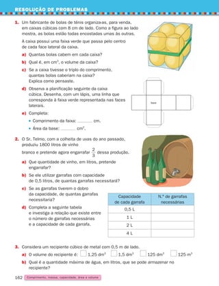 RESOLUÇÃO DE PROBLEMAS
162
162 Comprimento, massa, capacidade, área e volume
1.	
Um fabricante de bolas de ténis organiza-as, para venda,
em caixas cúbicas com 8 cm de lado. Como a figura ao lado
mostra, as bolas estão todas encostadas umas às outras.
	
A caixa possui uma faixa verde que passa pelo centro
de cada face lateral da caixa.
a) Quantas bolas cabem em cada caixa?
b) Qual é, em cm3
, o volume da caixa?
c)	
Se a caixa tivesse o triplo do comprimento,
quantas bolas caberiam na caixa?
Explica como pensaste.
d)	
Observa a planificação seguinte da caixa
cúbica. Desenha, com um lápis, uma linha que
corresponda à faixa verde representada nas faces
laterais.
e) Completa:
		 Comprimento da faixa: cm.
		 Área da base: cm2
.
2. 
O Sr. Telmo, com a colheita de uvas do ano passado,
produziu 1800 litros de vinho
	
branco e pretende agora engarrafar
3
2
dessa produção.
a)	
Que quantidade de vinho, em litros, pretende
engarrafar?
b)	
Se ele utilizar garrafas com capacidade
de 0,5 litros, de quantas garrafas necessitará?
c)	
Se as garrafas tiverem o dobro
da capacidade, de quantas garrafas
necessitaria?
d)	
Completa a seguinte tabela
e investiga a relação que existe entre
o número de garrafas necessárias
e a capacidade de cada garrafa.
base
Capacidade
de cada garrafa
N.º de garrafas
necessárias
0,5 L
1 L
2 L
4 L
3.	
Considera um recipiente cúbico de metal com 0,5 m de lado.
a)	
O volume do recipiente é: 1,25 dm3
1,5 dm3
125 dm3
125 m3
b)	
Qual é a quantidade máxima de água, em litros, que se pode armazenar no
recipiente?
261287 150-165.indd 162 30/05/14 17:59
 