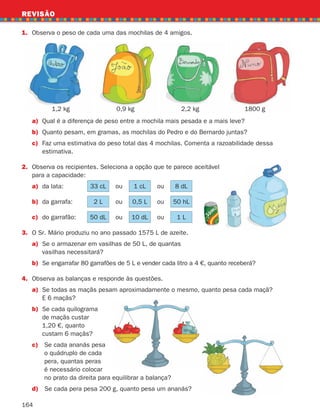 164
a) Qual é a diferença de peso entre a mochila mais pesada e a mais leve?
b) Quanto pesam, em gramas, as mochilas do Pedro e do Bernardo juntas?
c)	Faz uma estimativa do peso total das 4 mochilas. Comenta a razoabilidade dessa
estimativa.
2.	
Observa os recipientes. Seleciona a opção que te parece aceitável
para a capacidade:
a) da lata: 33 cL ou 1 cL ou 8 dL
b) da garrafa: 2 L ou 0,5 L ou 50 hL
c) do garrafão: 50 dL ou 10 dL ou 1 L
3.	
O Sr. Mário produziu no ano passado 1575 L de azeite.
a)	
Se o armazenar em vasilhas de 50 L, de quantas
vasilhas necessitará?
b)	
Se engarrafar 80 garrafões de 5 L e vender cada litro a 4 €, quanto receberá?
4. Observa as balanças e responde às questões.
a)	
Se todas as maçãs pesam aproximadamente o mesmo, quanto pesa cada maçã?
E 6 maçãs?
b)	
Se cada quilograma
de maçãs custar
1,20 €, quanto
custam 6 maçãs?
c) 
Se cada ananás pesa
o quádruplo de cada
pera, quantas peras
é necessário colocar
no prato da direita para equilibrar a balança?
d) Se cada pera pesa 200 g, quanto pesa um ananás?
1. Observa o peso de cada uma das mochilas de 4 amigos.
REVISÃO
1,2 kg 0,9 kg 2,2 kg 1800 g
261287 150-165.indd 164 30/05/14 17:59
 