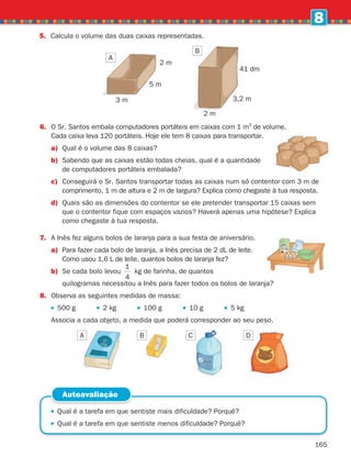 165
8
6.	
O Sr. Santos embala computadores portáteis em caixas com 1 m3
de volume.
Cada caixa leva 120 portáteis. Hoje ele tem 8 caixas para transportar.
a)	
Qual é o volume das 8 caixas?
b)	
Sabendo que as caixas estão todas cheias, qual é a quantidade
de computadores portáteis embalada?
c)	
Conseguirá o Sr. Santos transportar todas as caixas num só contentor com 3 m de
comprimento, 1 m de altura e 2 m de largura? Explica como chegaste à tua resposta.
d)	
Quais são as dimensões do contentor se ele pretender transportar 15 caixas sem
que o contentor fique com espaços vazios? Haverá apenas uma hipótese? Explica
como chegaste à tua resposta.
7.	
A Inês fez alguns bolos de laranja para a sua festa de aniversário.
a)	
Para fazer cada bolo de laranja, a Inês precisa de 2 dL de leite.
Como usou 1,6 L de leite, quantos bolos de laranja fez?
b)	
Se cada bolo levou
1
4
kg de farinha, de quantos
		
quilogramas necessitou a Inês para fazer todos os bolos de laranja?
8. Observa as seguintes medidas de massa:
500 g 2 kg 100 g 10 g 5 kg
Associa a cada objeto, a medida que poderá corresponder ao seu peso.
A B C D
5. Calcula o volume das duas caixas representadas.
A
B
3 m
2 m
5 m
2 m
3,2 m
41 dm
 
Qual é a tarefa em que sentiste mais dificuldade? Porquê?
 
Qual é a tarefa em que sentiste menos dificuldade? Porquê?
Autoavaliação
261287 150-165.indd 165 30/05/14 17:59
 