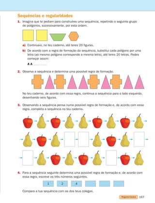 167
	
No teu caderno, de acordo com essa regra, continua a sequência para o lado esquerdo,
desenhando seis figuras.
3.	
Observando a sequência pensa numa possível regra de formação e, de acordo com essa
regra, completa a sequência no teu caderno.
Sequências e regularidades
1.	
Imagina que te pediam para construíres uma sequência, repetindo o seguinte grupo
de polígonos, sucessivamente, por esta ordem.
a) Continua-o, no teu caderno, até teres 20 figuras.
b)	
De acordo com a regra de formação da sequência, substitui cada polígono por uma
letra (ao mesmo polígono corresponde a mesma letra), até teres 20 letras. Podes
começar assim:
		 A A
2. Observa a sequência e determina uma possível regra de formação.
4.	
Para a sequência seguinte determina uma possível regra de formação e, de acordo com
essa regra, escreve os três números seguintes.
	
Compara a tua sequência com as dos teus colegas.
1 2 4
Regularidades
261287 166-176.indd 167 30/05/14 18:00
 