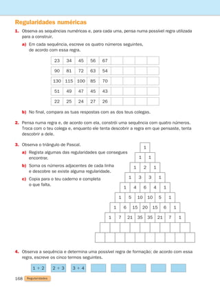 168
Regularidades numéricas
1.	
Observa as sequências numéricas e, para cada uma, pensa numa possível regra utilizada
para a construir.
a)	
Em cada sequência, escreve os quatro números seguintes,
de acordo com essa regra.
Regularidades
b) No final, compara as tuas respostas com as dos teus colegas.
2.	
Pensa numa regra e, de acordo com ela, constrói uma sequência com quatro números.
Troca com o teu colega e, enquanto ele tenta descobrir a regra em que pensaste, tenta
descobrir a dele.
3. Observa o triângulo de Pascal.
a)	
Regista algumas das regularidades que consegues
encontrar.
b)	
Soma os números adjacentes de cada linha
e descobre se existe alguma regularidade.
c)	
Copia para o teu caderno e completa
o que falta.
1
1 1
1
2
1
1 3 3 1
1 4 6 4 1
1 5 10 10 5 1
1 6 15 20 15 6 1
1 7 21 35 35 21 7 1
4.	
Observa a sequência e determina uma possível regra de formação; de acordo com essa
regra, escreve os cinco termos seguintes.
1 1 2 2 1 3 3 1 4
23 34 45 56 67
90 81 72 63 54
130 115 100 85 70
51 49 47 45 43
22 25 24 27 26
261287 166-176.indd 168 30/05/14 18:00
 
