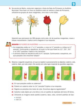 171
9
3.	
Na escola da Marta, costumam organizar a festa da Gala da Primavera no Auditório
Municipal. Para fazer um friso no auditório onde se realizou a Gala da Primavera,
utilizaram-se grupos de duas margaridas, uma rosa e uma túlipa.
	
Sabendo que precisaram de 280 grupos como este, diz de quantas margaridas, rosas e
túlipas necessitaram. Explica como chegaste à tua resposta.
DESAFIO As flores do auditório

As margaridas estão na 1.ª e 2.ª posições, a rosa na 3.ª posição e a túlipa na 4.ª
posição. Continuando a sequência, diz qual é a flor que ficará na 12.ª, 20.ª, 35.ª
e na 100.ª posições. Explica o teu raciocínio.

A primeira túlipa da sequência está na 4.ª posição. Continuando a sequência, em
que posições vais encontrar túlipas?
4. 
Observa a seguinte sequência, em que se repetem sucessivamente os objectos: caderno, cola,
caderno, lápis, por esta ordem. De acordo com esta regra responde às questões seguintes.
a)	
Em que posições estão os cadernos?
b)	
Poderá um caderno estar na 14.ª posição? Explica a tua resposta.
c)	
Regista as posições dos tubos de cola. Encontras alguma regularidade?
d)	
Substitui cada objeto por uma letra e cria um padrão de repetição até teres 20 letras.
e)	Utilizando as imagens deste padrão (caderno, lápis, cola), constrói padrões do tipo:
		 
A A B C
		 
A B C A
Regularidades
261287 166-176.indd 171 30/05/14 18:00
 
