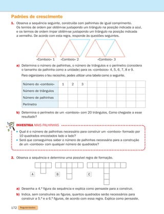 investiga Mais palhinhas

Qual é o número de palhinhas necessário para construir um «comboio» formado por
10 quadrados encostados lado a lado?

Será que conseguimos saber o número de palhinhas necessário para a construção
de um «comboio» com qualquer número de quadrados?
172
Padrões de crescimento
1.	
Observa a sequência seguinte, construída com palhinhas de igual comprimento.
Os termos de ordem par obtêm-se justapondo um triângulo na posição indicada a azul,
e os termos de ordem ímpar obtêm-se justapondo um triângulo na posição indicada
a vermelho. De acordo com esta regra, responde às questões seguintes.
2. Observa a sequência e determina uma possível regra de formação.
a)	
Determina o número de palhinhas, o número de triângulos e o perímetro (considera
o tamanho da palhinha como a unidade) para os «comboios» 4, 5, 6, 7, 8 e 9.
		
Para organizares o teu raciocínio, podes utilizar uma tabela como a seguinte.
Número do «comboio» 1 2 3
Número de triângulos
Número de palhinhas
Perímetro
b)	
Determina o perímetro de um «comboio» com 20 triângulos. Como chegaste a esse
resultado?
a)	
Desenha a 4.ª figura da sequência e explica como pensaste para a construir.
b)	
Indica, sem construíres as figuras, quantos quadrados serão necessários para
construir a 5.ª e a 6.ª figuras, de acordo com essa regra. Explica como pensaste.
Regularidades
«Comboio» 1 «Comboio» 2 «Comboio» 3
A B C
261287 166-176.indd 172 30/05/14 18:00
 
