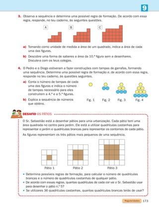 173
9
DESAFIO Os pátios
	
O Sr. Sebastião está a desenhar pátios para uma urbanização. Cada pátio tem uma
área quadrada no centro para jardim. Ele está a utilizar quadrículas castanhas para
representar o jardim e quadrículas brancas para representar os contornos de cada pátio.
As figuras representam os três pátios mais pequenos de uma sequência.
 
Determina possíveis regras de formação, para calcular o número de quadrículas
brancas e o número de quadrículas castanhas de qualquer pátio.
 
De acordo com essas regras, quantas quadrículas de cada cor vai o Sr. Sebastião usar
para desenhar o pátio n.º 5?
 
Se utilizares 36 quadrículas castanhas, quantas quadrículas brancas terás de usar?
Regularidades
Pátio 1 Pátio 2 Pátio 3
3.	
Observa a sequência e determina uma possível regra de formação. De acordo com essa
regra, responde, no teu caderno, às seguintes questões.
a)	
Tomando como unidade de medida a área de um quadrado, indica a área de cada
uma das figuras.
b) Descobre uma forma de saberes a área da 10.ª figura sem a desenhares.
		 Discute-a com os teus colegas.
4.	
O Pedro e o Diogo estiveram a fazer construções com tampas de garrafas, formando
uma sequência. Determina uma possível regra de formação e, de acordo com essa regra,
responde no teu caderno, às questões seguintes.
a)	
Conta o número de tampas de cada
uma das figuras e indica o número
de tampas necessário para eles
construírem a 4.ª e a 5.ª figuras.
b)	
Explica a sequência de números
que obténs.
C
B
A
Fig. 4
Fig. 3
Fig. 2
Fig. 1
261287 166-176.indd 173 30/05/14 18:00
 