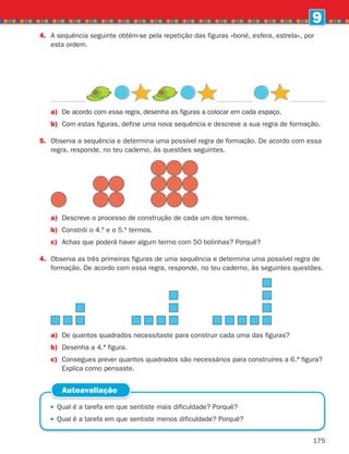 175
9
4.	
A sequência seguinte obtém-se pela repetição das figuras «boné, esfera, estrela», por
esta ordem.
 
Qual é a tarefa em que sentiste mais dificuldade? Porquê?
 
Qual é a tarefa em que sentiste menos dificuldade? Porquê?
Autoavaliação
a)	
De acordo com essa regra, desenha as figuras a colocar em cada espaço.
b) Com estas figuras, define uma nova sequência e descreve a sua regra de formação.
5.	
Observa a sequência e determina uma possível regra de formação. De acordo com essa
regra, responde, no teu caderno, às questões seguintes.
a) Descreve o processo de construção de cada um dos termos.
b) Constrói o 4.º e o 5.º termos.
c) Achas que poderá haver algum termo com 50 bolinhas? Porquê?
4.	
Observa as três primeiras figuras de uma sequência e determina uma possível regra de
formação. De acordo com essa regra, responde, no teu caderno, às seguintes questões.
a)	
De quantos quadrados necessitaste para construir cada uma das figuras?
b) Desenha a 4.ª figura.
c)	
Consegues prever quantos quadrados são necessários para construíres a 6.ª figura?
Explica como pensaste.
261287 166-176.indd 175 30/05/14 18:00
 