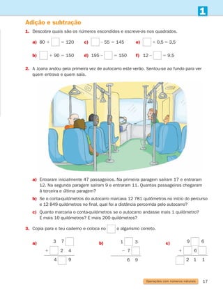 17
1
Adição e subtração
1. Descobre quais são os números escondidos e escreve-os nos quadrados.
a) 80 1 5 120 c) ] 55 5 145 e) 1 0,5 5 3,5
b) 1 90 5 150 d) 195 ] 5 150 f) 12 ] 5 9,5
2.	
A Joana andou pela primeira vez de autocarro este verão. Sentou-se ao fundo para ver
quem entrava e quem saía.
a)	
Entraram inicialmente 47 passageiros. Na primeira paragem saíram 17 e entraram
12. Na segunda paragem saíram 9 e entraram 11. Quantos passageiros chegaram
à terceira e última paragem?
b)	
Se o conta-quilómetros do autocarro marcava 12 781 quilómetros no início do percurso
e 12 849 quilómetros no final, qual foi a distância percorrida pelo autocarro?
c)	
Quanto marcaria o conta-quilómetros se o autocarro andasse mais 1 quilómetro?
E mais 10 quilómetros? E mais 200 quilómetros?
3.	
Copia para o teu caderno e coloca no o algarismo correto.
a) 3 7
1 2 4
4 9
b)
2 7
1 3
6 9
c) 9 6
1 6
2 1 1
Operações com números naturais
261287 012-033.indd 17 30/05/14 17:49
 