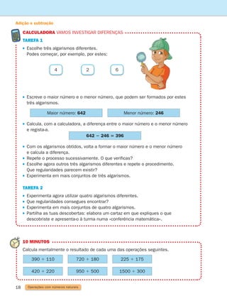 CALCULADORA Vamos investigar diferenças
tarefa 1
 
Escolhe três algarismos diferentes.
Podes começar, por exemplo, por estes:
18
Maior número: 642
642 2 246 5 396
Menor número: 246
 
Escreve o maior número e o menor número, que podem ser formados por estes
três algarismos.
 
Calcula, com a calculadora, a diferença entre o maior número e o menor número
e regista-a.
 
Com os algarismos obtidos, volta a formar o maior número e o menor número
e calcula a diferença.
 
Repete o processo sucessivamente. O que verificas?
 
Escolhe agora outros três algarismos diferentes e repete o procedimento.
Que regularidades parecem existir?
 
Experimenta em mais conjuntos de três algarismos.
	tarefa 2
Experimenta agora utilizar quatro algarismos diferentes.
Que regularidades consegues encontrar?
Experimenta em mais conjuntos de quatro algarismos.
 
Partilha as tuas descobertas: elabora um cartaz em que expliques o que
descobriste e apresenta-o à turma numa «conferência matemática».
2 6
4
Adição e subtração
Operações com números naturais
10 MINUTOS
	
Calcula mentalmente o resultado de cada uma das operações seguintes.
390 1 110 720 1 180 225 1 175
420 1 220 950 1 500 1500 1 300
261287 012-033.indd 18 30/05/14 17:49
 