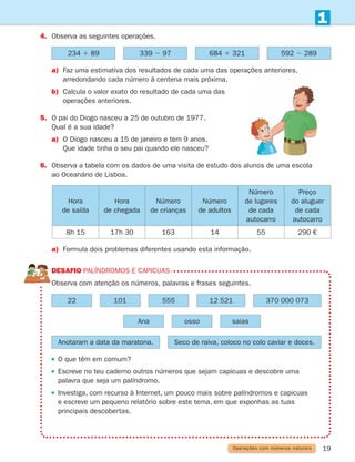 19
a)	
Faz uma estimativa dos resultados de cada uma das operações anteriores,
arredondando cada número à centena mais próxima.
b)	
Calcula o valor exato do resultado de cada uma das
operações anteriores.
5.	
O pai do Diogo nasceu a 25 de outubro de 1977.
Qual é a sua idade?
a)	
O Diogo nasceu a 15 de janeiro e tem 9 anos.
Que idade tinha o seu pai quando ele nasceu?
6.	
Observa a tabela com os dados de uma visita de estudo dos alunos de uma escola
ao Oceanário de Lisboa.
1
4.	
Observa as seguintes operações.
234 1 89 339 2 97 684 1 321 592 2 289
Hora
de saída
Hora
de chegada
Número
de crianças
Número
de adultos
Número
de lugares
de cada
autocarro
Preço
do aluguer
de cada
autocarro
8h 15 17h 30 163 14 55 290 €
22
Ana
Anotaram a data da maratona. Seco de raiva, coloco no colo caviar e doces.
101
osso
555
saias
12 521 370 000 073
DESAFIO Palíndromos e capicuas
Observa com atenção os números, palavras e frases seguintes.
 
O que têm em comum?
 
Escreve no teu caderno outros números que sejam capicuas e descobre uma
palavra que seja um palíndromo.
 

Investiga, com recurso à Internet, um pouco mais sobre palíndromos e capicuas
e escreve um pequeno relatório sobre este tema, em que exponhas as tuas
principais descobertas.
a)	
Formula dois problemas diferentes usando esta informação.
Operações com números naturais
261287 012-033.indd 19 30/05/14 17:49
 