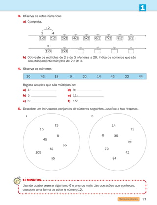21
Números naturais
1
3. Observa as retas numéricas.
a)	
Completa.
30 42 18 9 20 14 45 22 44
Regista aqueles que são múltiplos de:
a) 4: d) 9:
b) 5: e) 11:
c) 6: f) 15:
5. Descobre um intruso nos conjuntos de números seguintes. Justifica a tua resposta.
A B
15
45
60
105
55
75
0
30
14
0
42
70
84
21
35
29
b)	
Obtiveste os múltiplos de 2 e de 3 inferiores a 20. Indica os números que são
simultaneamente múltiplos de 2 e de 3.
4.	
Observa os números.
10 MINUTOS
	
Usando quatro vezes o algarismo 6 e uma ou mais das operações que conheces,
descobre uma forma de obter o número 12.
8x2
7x2
6x2
5x2
4x2
3x2
2x2
4
1x2
2
+2
9x2
1x3
3
2x3
261287 012-033.indd 21 30/05/14 17:49
 