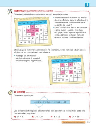 25
1
investiga Regularidades no calendário
	
Observa o calendário representado e a «cruz» assinalada a rosa.
10 MINUTOS
Observa as igualdades.
	
Usa a mesma estratégia de cálculo mental para calculares o resultado de cada uma
das operações seguintes.
a) 34 3 5 b) 16 3 25 c) 8 3 15 d) 24 3 15
3 2
: 2
4 3 25 5 2 3 50 5 1 3 100 5 100

Observa agora os números assinalados no calendário. Estes números situam-se nos
vértices de um quadrado de nove números.

Investiga se, em relação
a estes números, é possível
encontrar alguma regularidade.
Operações com números naturais
Dom. Seg. Ter. Qua. Qui. Sex. Sáb.
1 2 3 4 5 6.
7 8 9 10 11 12 13
14 15 16 17 18 19 20
21 22 23 24 25 26 27
28 29 30 31
Dom. Seg. Ter. Qua. Qui. Sex. Sáb.
1 2 3 4 5 6.
7 8 9 10 11 12 13
14 15 16 17 18 19 20
21 22 23 24 25 26 27
28 29 30 31
 

Adiciona todos os números do interior
da «cruz». Existirá alguma relação entre
a soma obtida e o número que está
no centro da «cruz»?
 
Copia o calendário para o teu caderno
e pinta outras «cruzes». Investiga,
em grupo, se há alguma regularidade
entre a soma de todos os números
de cada «cruz» e o número central.
261287 012-033.indd 25 30/05/14 17:49
 