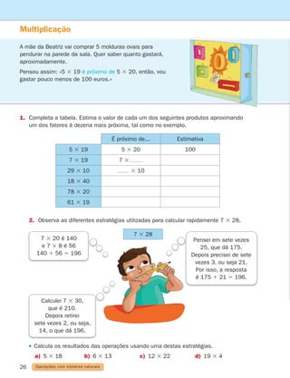 26
Multiplicação
A mãe da Beatriz vai comprar 5 molduras ovais para
pendurar na parede da sala. Quer saber quanto gastará,
aproximadamente.
Pensou assim: «5 3 19 é próximo de 5 3 20, então, vou
gastar pouco menos de 100 euros.»
1.	
Completa a tabela. Estima o valor de cada um dos seguintes produtos aproximando
um dos fatores à dezena mais próxima, tal como no exemplo.
Calcula os resultados das operações usando uma destas estratégias.
	  a) 5 3 18 b) 6 3 13 c) 12 3 22 d) 19 3 4
É próximo de... Estimativa
5 3 19 5 3 20 100
7 3 19 7 3
29 3 10 3 10
18 3 40
78 3 20
61 3 19
2. Observa as diferentes estratégias utilizadas para calcular rapidamente 7 3 28.
7 3 28
Operações com números naturais
Pensei em sete vezes
25, que dá 175.
Depois precisei de sete
vezes 3, ou seja 21.
Por isso, a resposta
é 175 1 21 5 196.
Calculei 7 3 30,
que é 210.
Depois retirei
sete vezes 2, ou seja,
14, o que dá 196.
7 3 20 é 140
e 7 3 8 é 56
140 1 56 5 196
261287 012-033.indd 26 30/05/14 17:49
 