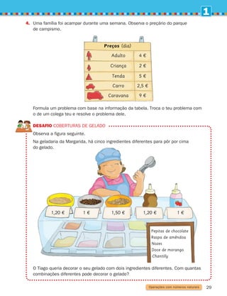 1
29
4.	
Uma família foi acampar durante uma semana. Observa o preçário do parque
de campismo.
	
Formula um problema com base na informação da tabela. Troca o teu problema com
o de um colega teu e resolve o problema dele.
DESAFIO Coberturas de gelado
Observa a figura seguinte.
	
Na geladaria da Margarida, há cinco ingredientes diferentes para pôr por cima
do gelado.
	
O Tiago queria decorar o seu gelado com dois ingredientes diferentes. Com quantas
combinações diferentes pode decorar o gelado?
Operações com números naturais
Preços (dia)
Adulto
Criança
Tenda
Carro
Caravana
4 €
2 €
5 €
2,5 €
9 €
1 € 1,50 € 1,20 € 1 €
1,20 €
Pepitas de chocolate
Raspa de amêndoa
Nozes
Doce de morango
Chantilly
261287 012-033.indd 29 30/05/14 17:49
 