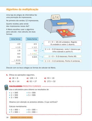 30
Algoritmo da multiplicação
Uma loja de artigos de informática fez
uma promoção de impressoras.
No primeiro dia vendeu 12 impressoras.
Quanto recebeu pela venda
das impressoras nesse dia?
A Maria escolheu usar o algoritmo
para calcular, mas calculou de duas
formas:
Discute com os teus colegas as formas de calcular da Maria.
2 3 9 5 18 (18 unidades). Registo
8 unidades e sobra 1 dezena.
2 3 4 5 8 (8 dezenas). Junto 1 dezena que
tinha sobrado e ponho 9.
1 3 9 5 9 (9 dezenas). Ponho 90.
1 3 4 5 4 (4 centenas). Ponho 4 centenas.
Uma forma Outra forma
4 9
3 1 2
9 8
1 4 9 0
5 8 8
4 9
3 1 2
1 8
8 0
9 0
1 4 0 0
5 8 8
1. Efetua as operações seguintes.
a) 36 3 8 c) 128 3 4 e) 93 3 16
b) 45 3 14 d) 62 3 27 f) 273 3 52
CALCULADORA produtos curiosos

Usa a calculadora para obteres os resultados de:
1 3 999 4 3 999
2 3 999 5 3 999
3 3 999			
Observa com atenção os produtos obtidos. O que verificas?
Calcula mentalmente:
6 3 999 5 8 3 999 5
7 3 999 5 9 3 999 5
Operações com números naturais
261287 012-033.indd 30 30/05/14 17:49
 