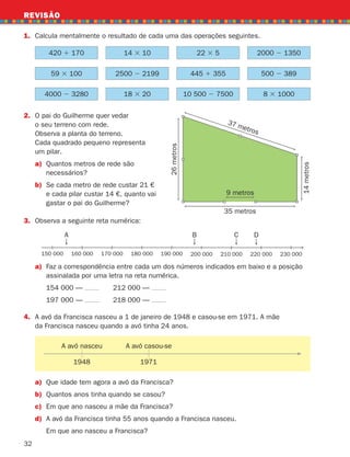 32
REVISÃO
1. Calcula mentalmente o resultado de cada uma das operações seguintes.
2.	
O pai do Guilherme quer vedar
o seu terreno com rede.
Observa a planta do terreno.
Cada quadrado pequeno representa
um pilar.
a)	
Quantos metros de rede são
necessários?
b)	
Se cada metro de rede custar 21 €
e cada pilar custar 14 €, quanto vai
gastar o pai do Guilherme?
3. Observa a seguinte reta numérica:
a)	
Faz a correspondência entre cada um dos números indicados em baixo e a posição
assinalada por uma letra na reta numérica.
		 154 000 — 		 212 000 —
		 197 000 — 		 218 000 —
4.	
A avó da Francisca nasceu a 1 de janeiro de 1948 e casou-se em 1971. A mãe
da Francisca nasceu quando a avó tinha 24 anos.
35 metros
37 metros
9 metros
14
metros
26
metros
420 1 170 14 3 10 22 3 5 2000 2 1350
59 3 100 2500 2 2199 445 1 355 500 2 389
4000 2 3280 18 3 20 10 500 2 7500 8 3 1000
A avó nasceu A avó casou-se
1948 1971
a) Que idade tem agora a avó da Francisca?
b) Quantos anos tinha quando se casou?
c) Em que ano nasceu a mãe da Francisca?
d) A avó da Francisca tinha 55 anos quando a Francisca nasceu.
		 Em que ano nasceu a Francisca?
A B C D
150 000 160 000 170 000 180 000 190 000 200 000 210 000 220 000 230 000
261287 012-033.indd 32 30/05/14 17:49
 