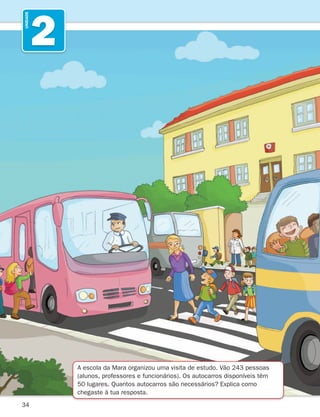 34
2
UNIDADE
A escola da Mara organizou uma visita de estudo. Vão 243 pessoas
(alunos, professores e funcionários). Os autocarros disponíveis têm
50 lugares. Quantos autocarros são necessários? Explica como
chegaste à tua resposta.
261287 034-053.indd 34 30/05/14 17:50
 