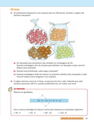 35
Divisão
1.	
Os professores prepararam uma surpresa para os 228 alunos. Durante a viagem vão
distribuir rebuçados!
a)	
Os rebuçados que escolheram são vendidos em embalagens de 20.
Quantas embalagens têm de comprar para distribuir um rebuçado a cada menino?
Explica como pensaste.
b)	
Fazendo esta distribuição, sobra algum rebuçado?
c)	
Quantas embalagens terão de comprar se quiserem distribuir dois rebuçados a cada
menino? Explica como chegaste à tua resposta.
2.	
A viagem demorou cerca de 4 horas, no percurso de ida e volta. Sabendo que cada
autocarro percorreu 340 km, quantos quilómetros fez, em média, por hora?
10 MINUTOS
Observa as igualdades.
Usa a mesma estratégia de cálculo mental para resolveres as operações seguintes.
48 : 4 52 : 4 80 : 16 120 : 8
: 2
: 2
24 : 4 5 12 : 2 5 6 : 1 5 6
Operações com números naturais
261287 034-053.indd 35 30/05/14 17:50
 