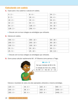 40
Calculando em cadeia
1. Copia para o teu caderno e calcula em cadeia.
Operações com números naturais
4 : 2 5
8 : 2 5
16 : 2 5
32 : 2 5
64 : 2 5
128 : 2 5
8 : 4 5
16 : 4 5
32 : 4 5
64 : 4 5
128 : 4 5
256 : 4 5
64 : 2 5
64 : 4 5
64 : 8 5
64 : 16 5
64 : 32 5
64 : 64 5
400 : 5 5
200 : 5 5
100 : 5 5
50 : 5 5
25 : 5 5
400 : 10 5
200 : 10 5
100 : 10 5
50 : 10 5
25 : 10 5
80 : 40 5
80 : 20 5
80 : 10 5
80 : 5 5
80 : 2,5 5
120 : 4 5
200 : 4 5
260 : 4 5
44 : 4 5
38 : 4 5
90 : 4 5
320 : 4 5
420 : 4 5
620 : 4 5
900 : 4 5
2200 : 4 5
2440 : 4 5
Discute com os teus colegas as estratégias que utilizaste.
2. Calcula em cadeia.
Discute com os teus colegas as estratégias que utilizaste.
3. Como posso calcular rapidamente 84 : 4? Observa como pensou o Tiago.
	
Calcula o resultado de cada uma das operações utilizando a mesma estratégia.
84 : 4 5 ?
Sei que metade de 84 é 42.
E metade de 42 é 21, então,
fiz: 84 : 2 5 42; 42 : 2 5 21
261287 034-053.indd 40 30/05/14 17:50
 