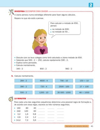 41
2
Discute com os teus colegas como terá calculado a Joana metade de 650.
Sabendo que 500 : 2 5 250, calcula rapidamente 590 : 2.
Explica como pensaste.
Calcula mentalmente.
		 340 : 2 850 : 2 982 : 2
Operações com números naturais
10 MINUTOS
	
Para cada uma das seguintes sequências determina uma possível regra de formação e,
de acordo com essa regra, escreve os três números seguintes.
160   80   40
240   120   60
3,2   1,6   0,8
4,8   2,4   1,2
14,4   7,2   3,6
4. Calcula mentalmente.
284 : 2
390 : 2
550 : 2
4600 : 4
720 : 4
1200 : 10
790 : 10
2500 : 100
35 000 : 1000
150 3 10
27 3 100
48 3 1000
	investiga decompor para dividir
A Joana pensou numa estratégia diferente para fazer alguns cálculos.
	Repara no que ela está a pensar.
Para calcular a metade de 650,
pensei:
na metade de 600;
na metade de 50…
261287 034-053.indd 41 30/05/14 17:50
 