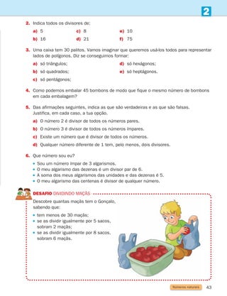 43
2
2.	Indica todos os divisores de:
a) 5 c) 8 e) 10
b) 16 d) 21 f) 75
3.	
Uma caixa tem 30 palitos. Vamos imaginar que queremos usá-los todos para representar
lados de polígonos. Diz se conseguimos formar:
a) só triângulos; d) só hexágonos;
b) só quadrados; e) só heptágonos.
c) só pentágonos;
4.	
Como podemos embalar 45 bombons de modo que fique o mesmo número de bombons
em cada embalagem?
5.	
Das afirmações seguintes, indica as que são verdadeiras e as que são falsas.
Justifica, em cada caso, a tua opção.
a) O número 2 é divisor de todos os números pares.
b) O número 3 é divisor de todos os números ímpares.
c) Existe um número que é divisor de todos os números.
d) Qualquer número diferente de 1 tem, pelo menos, dois divisores.
6. Que número sou eu?
Sou um número ímpar de 3 algarismos.
O meu algarismo das dezenas é um divisor par de 6.
A soma dos meus algarismos das unidades e das dezenas é 5.
 
O meu algarismo das centenas é divisor de qualquer número.
DESAFIO Dividindo maçãs
	
Descobre quantas maçãs tem o Gonçalo,
sabendo que:
tem menos de 30 maçãs;
 
se as dividir igualmente por 5 sacos,
sobram 2 maçãs;
 
se as dividir igualmente por 8 sacos,
sobram 6 maçãs.
Números naturais
261287 034-053.indd 43 30/05/14 17:50
 