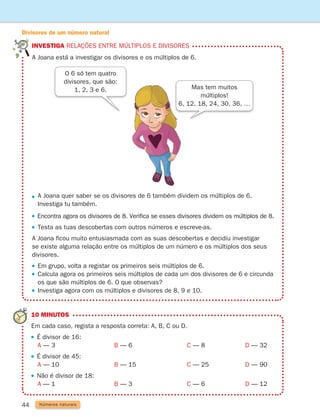 investiga Relações entre múltiplos e divisores
44

A Joana quer saber se os divisores de 6 também dividem os múltiplos de 6.
Investiga tu também.

Encontra agora os divisores de 8. Verifica se esses divisores dividem os múltiplos de 8.
 
Testa as tuas descobertas com outros números e escreve-as.
	
A Joana ficou muito entusiasmada com as suas descobertas e decidiu investigar
se existe alguma relação entre os múltiplos de um número e os múltiplos dos seus
divisores.
 
Em grupo, volta a registar os primeiros seis múltiplos de 6.
 
Calcula agora os primeiros seis múltiplos de cada um dos divisores de 6 e circunda
os que são múltiplos de 6. O que observas?
Investiga agora com os múltiplos e divisores de 8, 9 e 10.
A Joana está a investigar os divisores e os múltiplos de 6.
O 6 só tem quatro
divisores, que são:
1, 2, 3 e 6. Mas tem muitos
múltiplos!
6, 12, 18, 24, 30, 36, …
10 MINUTOS
Em cada caso, regista a resposta correta: A, B, C ou D.
É divisor de 16:
		 A — 3 B — 6 C — 8			 D — 32
É divisor de 45:
		 A — 10 B — 15 C — 25			 D — 90
Não é divisor de 18:
		 A — 1 B — 3 C — 6			 D — 12
Números naturais
Divisores de um número natural
261287 034-053.indd 44 30/05/14 17:50
 