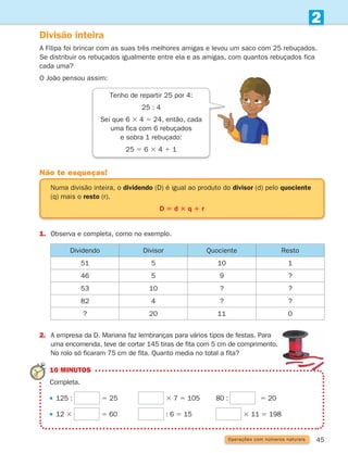 45
2
Operações com números naturais
Divisão inteira
A Filipa foi brincar com as suas três melhores amigas e levou um saco com 25 rebuçados.
Se distribuir os rebuçados igualmente entre ela e as amigas, com quantos rebuçados fica
cada uma?
O João pensou assim:
1. Observa e completa, como no exemplo.
Não te esqueças!
Numa divisão inteira, o dividendo (D) é igual ao produto do divisor (d) pelo quociente
(q) mais o resto (r).
D 5 d 3 q 1 r
Dividendo Divisor Quociente Resto
51 5 10 1
46 5 9 ?
53 10 ? ?
82 4 ? ?
? 20 11 0
2.	
A empresa da D. Mariana faz lembranças para vários tipos de festas. Para
uma encomenda, teve de cortar 145 tiras de fita com 5 cm de comprimento.
No rolo só ficaram 75 cm de fita. Quanto media no total a fita?
Tenho de repartir 25 por 4:
25 : 4
Sei que 6 3 4 5 24, então, cada
uma fica com 6 rebuçados
e sobra 1 rebuçado:
25 5 6 3 4 1 1
10 MINUTOS
Completa.
125 : 5 25		 3 7 5 105		 80 : 5 20
12 3 5 60		 : 6 5 15			 3 11 5 198
261287 034-053.indd 45 30/05/14 17:50
 