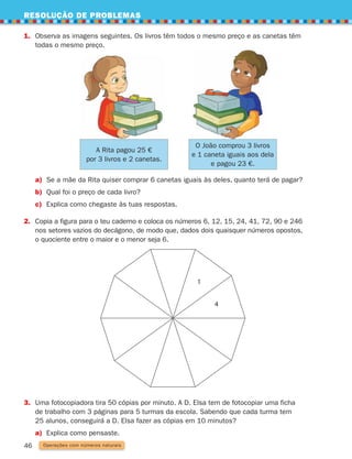 RESOLUÇÃO DE PROBLEMAS
46
1.	
Observa as imagens seguintes. Os livros têm todos o mesmo preço e as canetas têm
todas o mesmo preço.
Operações com números naturais
4
1
a) Se a mãe da Rita quiser comprar 6 canetas iguais às deles, quanto terá de pagar?
b) Qual foi o preço de cada livro?
c) Explica como chegaste às tuas respostas.
2.	
Copia a figura para o teu caderno e coloca os números 6, 12, 15, 24, 41, 72, 90 e 246
nos setores vazios do decágono, de modo que, dados dois quaisquer números opostos,
o quociente entre o maior e o menor seja 6.
3.	
Uma fotocopiadora tira 50 cópias por minuto. A D. Elsa tem de fotocopiar uma ficha
de trabalho com 3 páginas para 5 turmas da escola. Sabendo que cada turma tem
25 alunos, conseguirá a D. Elsa fazer as cópias em 10 minutos?
a) Explica como pensaste.
A Rita pagou 25 €
por 3 livros e 2 canetas.
O João comprou 3 livros
e 1 caneta iguais aos dela
e pagou 23 €.
261287 034-053.indd 46 30/05/14 17:50
 