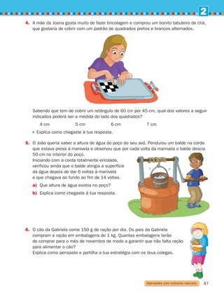 2
47
Operações com números naturais
	
Sabendo que tem de cobrir um retângulo de 60 cm por 45 cm, qual dos valores a seguir
indicados poderá ser a medida do lado dos quadrados?
4 cm		 5 cm		 6 cm		 7 cm
Explica como chegaste à tua resposta.
5.	
O João queria saber a altura de água do poço do seu avô. Pendurou um balde na corda
que estava presa à manivela e observou que por cada volta da manivela o balde descia
50 cm no interior do poço.
	Iniciando com a corda totalmente enrolada,
verificou ainda que o balde atingia a superfície
da água depois de dar 6 voltas à manivela
e que chegava ao fundo ao fim de 14 voltas.
a) 
Que altura de água existia no poço?
b) 
Explica como chegaste à tua resposta.
4.	
A mãe da Joana gosta muito de fazer bricolagem e comprou um bonito tabuleiro de chá,
que gostaria de cobrir com um padrão de quadrados pretos e brancos alternados.
6.	
O cão da Gabriela come 150 g de ração por dia. Os pais da Gabriela
compram a ração em embalagens de 1 kg. Quantas embalagens terão
de comprar para o mês de novembro de modo a garantir que não falta ração
para alimentar o cão?
	
Explica como pensaste e partilha a tua estratégia com os teus colegas.
261287 034-053.indd 47 30/05/14 17:50
 