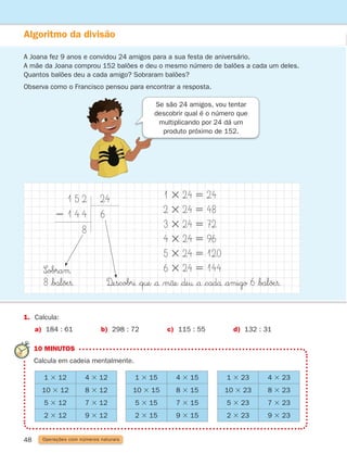 48
Algoritmo da divisão
A Joana fez 9 anos e convidou 24 amigos para a sua festa de aniversário.
A mãe da Joana comprou 152 balões e deu o mesmo número de balões a cada um deles.
Quantos balões deu a cada amigo? Sobraram balões?
Observa como o Francisco pensou para encontrar a resposta.
Operações com números naturais
10 MINUTOS
Calcula em cadeia mentalmente.
Se são 24 amigos, vou tentar
descobrir qual é o número que
multiplicando por 24 dá um
produto próximo de 152.
1. Calcula:
a) 184 : 61 b) 298 : 72 c) 115 : 55 d) 132 : 31
1 3 12 4 3 12
10 3 12 8 3 12
5 3 12 7 3 12
2 3 12 9 3 12
1 3 23 4 3 23
10 3 23 8 3 23
5 3 23 7 3 23
2 3 23 9 3 23
1 3 15 4 3 15
10 3 15 8 3 15
5 3 15 7 3 15
2 3 15 9 3 15
1 3 24 5 24
2 3 24 5 48
3 3 24 5 72
4 3 24 5 96
5 3 24 5 120
6 3 24 5 144
D£escobrı $q†e |å |m˜åe $∂e† |å |cadå $amigo 6 $bal∏Æ§.
1 5 2
2 1 4 4
8
24
6
S∞obraµ
8 $bal∏Æ§.
261287 034-053.indd 48 30/05/14 17:50
 