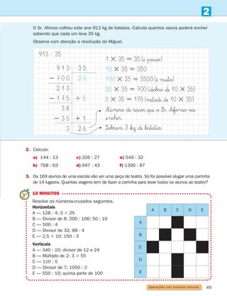 49
2
Operações com números naturais
O Sr. Afonso colheu este ano 913 kg de batatas. Calcula quantos sacos poderá encher
sabendo que cada um leva 35 kg.
Observa com atenção a resolução do Miguel.
2. Calcula:
a) 144 : 13 c) 326 : 27 e) 549 : 32
b) 768 : 63 d) 947 : 43 f) 1395 : 87
3.	
Os 169 alunos de uma escola vão ver uma peça de teatro. Só foi possível alugar uma carrinha
de 14 lugares. Quantas viagens tem de fazer a carrinha para levar todos os alunos ao teatro?
9 1 3
2 7 0 0
2 1 3
2 1 7 5
3 8
2 3 5
3
913 ≈ 35
3 5
2 0
1 5
1 1
2 6
1 3 35 5 35 (¢Ë $poucø)
10 3 35 5 350
100 3 35 5 3500 (¢Ë muitø)
20 3 35 5 700 ($dobrø $∂ 10 3 35)
5 3 35 5 175 (µeta∂ $∂ 10 3 35)
N∞úµerø $∂ $saco§ $q† $ø S∞®. A∞fonsø vaı
¢encˇe®.
S∞obraµ 3 $k˙ $∂ $batata§.
10 MINUTOS
	Resolve os números-cruzados seguintes.
Horizontais
A — 128 : 4; 3 3 25
B — Divisor de 8; 200 : 100; 50 : 10
C — 500 : 4
D — Divisor de 32; 88 : 4
E — 2,5 3 10; 150 : 3
Verticais
A — 340 : 10; divisor de 12 e 24
B — Múltiplo de 2; 3 3 55
C — 110 : 5
D — Divisor de 7; 1050 : 2
E — 550 : 10; quinta parte de 100
A B C D E
A
B
C
D
E
261287 034-053.indd 49 30/05/14 17:50
 