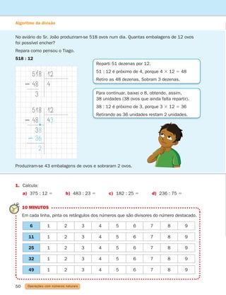 50 Operações com números naturais
Algoritmo da divisão
No aviário do Sr. João produziram-se 518 ovos num dia. Quantas embalagens de 12 ovos
foi possível encher?
Repara como pensou o Tiago.
518 : 12
518
2 48
3
12
4
1. Calcula:
a) 375 : 12 5 b) 483 : 23 5 c) 182 : 25 5 d) 236 : 75 5
Reparti 51 dezenas por 12.
51 : 12 é próximo de 4, porque 4 3 12 5 48
Retiro as 48 dezenas. Sobram 3 dezenas.
Para continuar, baixei o 8, obtendo, assim,
38 unidades (38 ovos que ainda falta repartir).
38 : 12 é próximo de 3, porque 3 3 12 5 36
Retirando as 36 unidades restam 2 unidades.
518
2 48
38
2 36
2
12
43
Produziram-se 43 embalagens de ovos e sobraram 2 ovos.
10 MINUTOS
Em cada linha, pinta os retângulos dos números que são divisores do número destacado.
6 1 2 3 4 5 6 7 8 9
11 1 2 3 4 5 6 7 8 9
25 1 2 3 4 5 6 7 8 9
32 1 2 3 4 5 6 7 8 9
49 1 2 3 4 5 6 7 8 9
261287 034-053.indd 50 30/05/14 17:50
 
