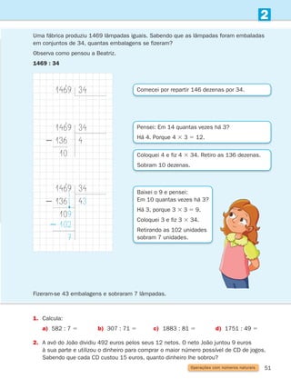 51
2
Operações com números naturais
Uma fábrica produziu 1469 lâmpadas iguais. Sabendo que as lâmpadas foram embaladas
em conjuntos de 34, quantas embalagens se fizeram?
Observa como pensou a Beatriz.
1469 : 34
1. Calcula:
a) 582 : 7 5 b) 307 : 71 5 c) 1883 : 81 5 d) 1751 : 49 5
2.	
A avó do João dividiu 492 euros pelos seus 12 netos. O neto João juntou 9 euros
à sua parte e utilizou o dinheiro para comprar o maior número possível de CD de jogos.
Sabendo que cada CD custou 15 euros, quanto dinheiro lhe sobrou?
Comecei por repartir 146 dezenas por 34.
Pensei: Em 14 quantas vezes há 3?
Há 4. Porque 4 3 3 5 12.
Coloquei 4 e fiz 4 3 34. Retiro as 136 dezenas.
Sobram 10 dezenas.
Baixei o 9 e pensei:
Em 10 quantas vezes há 3?
Há 3, porque 3 3 3 5 9.
Coloquei 3 e fiz 3 3 34.
Retirando as 102 unidades
sobram 7 unidades.
1469 34
1469
2 136
10
34
4
1469
2 136
109
2 102
7
34
43
Fizeram-se 43 embalagens e sobraram 7 lâmpadas.
261287 034-053.indd 51 30/05/14 17:50
 
