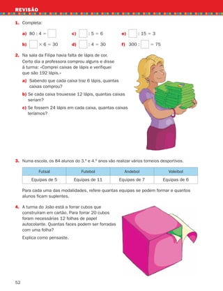 52
REVISÃO
Certo dia a professora comprou alguns e disse
à turma: «Comprei caixas de lápis e verifiquei
que são 192 lápis.»
a)	
Sabendo que cada caixa traz 6 lápis, quantas
caixas comprou?
b) 
Se cada caixa trouxesse 12 lápis, quantas caixas
seriam?
c) 
Se fossem 24 lápis em cada caixa, quantas caixas
teríamos?
1. Completa:
a) 80 : 4 5 c) : 5 5 6 e) : 15 5 3
b) 3 6 5 30 d) : 4 5 30 f) 300 : 5 75
2.	
Na sala da Filipa havia falta de lápis de cor.
Futsal Futebol Andebol Voleibol
Equipas de 5 Equipas de 11 Equipas de 7 Equipas de 6
	
Para cada uma das modalidades, refere quantas equipas se podem formar e quantos
alunos ficam suplentes.
4.	
A turma do João está a forrar cubos que
construíram em cartão. Para forrar 20 cubos
foram necessárias 12 folhas de papel
autocolante. Quantas faces podem ser forradas
com uma folha?
Explica como pensaste.
3. Numa escola, os 84 alunos do 3.º e 4.º anos vão realizar vários torneios desportivos.
261287 034-053.indd 52 30/05/14 17:50
 