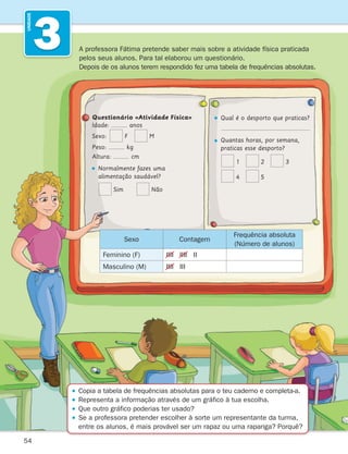 54
3
UNIDADE

Copia a tabela de frequências absolutas para o teu caderno e completa-a.

Representa a informação através de um gráfico à tua escolha.

Que outro gráfico poderias ter usado?

Se a professora pretender escolher à sorte um representante da turma,
entre os alunos, é mais provável ser um rapaz ou uma rapariga? Porquê?
A professora Fátima pretende saber mais sobre a atividade física praticada
pelos seus alunos. Para tal elaborou um questionário.
Depois de os alunos terem respondido fez uma tabela de frequências absolutas.
Questionário «Atividade Física»
Idade: anos
Sexo: F M
Peso: kg
Altura: cm

Normalmente fazes uma
alimentação saudável?
Sim   Não
Qual é o desporto que praticas?
  
 
Quantas horas, por semana,
praticas esse desporto?
1 2 3
4 5
Sexo Contagem
Frequência absoluta
(Número de alunos)
Feminino (F) IIII IIII II
Masculino (M) IIII III
261287 054-069.indd 54 30/05/14 17:51
 