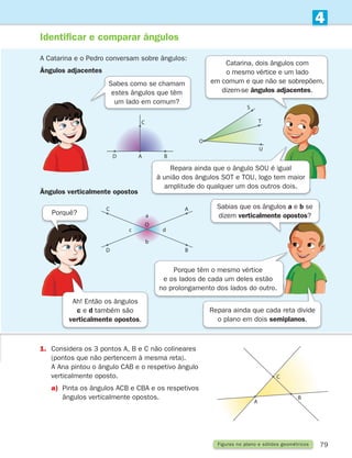 79
4
Figuras no plano e sólidos geométricos
1.	
Considera os 3 pontos A, B e C não colineares
(pontos que não pertencem à mesma reta).
A Ana pintou o ângulo CAB e o respetivo ângulo
verticalmente oposto.
a)	
Pinta os ângulos ACB e CBA e os respetivos
ângulos verticalmente opostos.
A
C
B
D
O
U
T
S
D B
C
a
b
O
c d
A
B
C
A
Identificar e comparar ângulos
A Catarina e o Pedro conversam sobre ângulos:
Ângulos adjacentes
Ângulos verticalmente opostos
Sabes como se chamam
estes ângulos que têm
um lado em comum?
Ah! Então os ângulos
c e d também são
verticalmente opostos.
Porquê?
Sabias que os ângulos a e b se
dizem verticalmente opostos?
Porque têm o mesmo vértice
e os lados de cada um deles estão
no prolongamento dos lados do outro.
Repara ainda que cada reta divide
o plano em dois semiplanos.
Repara ainda que o ângulo SOU é igual
à união dos ângulos SOT e TOU, logo tem maior
amplitude do qualquer um dos outros dois.
Catarina, dois ângulos com
o mesmo vértice e um lado
em comum e que não se sobrepõem,
dizem-se ângulos adjacentes.
261287 070-091.indd 79 30/05/14 17:53
 