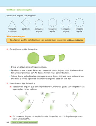 80 Figuras no plano e sólidos geométricos
1.	
Constrói um medidor de ângulos.
 

Dobra um círculo em quatro partes iguais.
 

Desdobra e abre o papel. Deves ver, no centro, quatro ângulos retos. Cada um deles
tem uma amplitude de 90º. As dobras formam retas perpendiculares.
 

Volta a dobrar o círculo pelas mesmas marcas e depois dobra ao meio mais uma vez.
Desdobra o círculo e poderás observar oito ângulos, cada um com 45º.
2.	Usa o teu medidor de ângulos.
a)	
Descobre os ângulos que têm amplitude maior, menor ou igual a 90º e regista essas
observações no teu caderno.
b)	
Decompõe os ângulos de amplitude maior do que 90º em dois ângulos adjacentes,
tendo um deles 90º.
A B C
D E
F
Os polígonos que têm os lados iguais e os ângulos iguais chamam-se polígonos regulares.
Não te esqueças!
Repara nos ângulos dos polígonos.
triângulo
equilátero
quadrado pentágono
regular
hexágono
regular
heptágono
regular
octógono
regular
Identificar e comparar ângulos
261287 070-091.indd 80 30/05/14 17:53
 