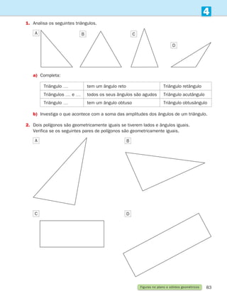 83
4
Figuras no plano e sólidos geométricos
1.	
Analisa os seguintes triângulos.
A B C
D
a)	
Completa:
Triângulo tem um ângulo reto Triângulo retângulo
Triângulos e todos os seus ângulos são agudos Triângulo acutângulo
Triângulo tem um ângulo obtuso Triângulo obtusângulo
b)	Investiga o que acontece com a soma das amplitudes dos ângulos de um triângulo.
2.	
Dois polígonos são geometricamente iguais se tiverem lados e ângulos iguais.
Verifica se os seguintes pares de polígonos são geometricamente iguais.
A B
D
C
261287 070-091.indd 83 30/05/14 17:53
 