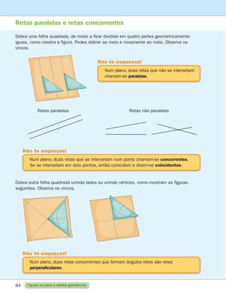 84 Figuras no plano e sólidos geométricos
Retas paralelas e retas concorrentes
Dobra uma folha quadrada, de modo a ficar dividida em quatro partes geometricamente
iguais, como mostra a figura. Podes dobrar ao meio e novamente ao meio. Observa os
vincos.
Dobra outra folha quadrada unindo lados ou unindo vértices, como mostram as figuras
seguintes. Observa os vincos.
Num plano, duas retas que não se intersetam
chamam-se paralelas.
Não te esqueças!
Num plano, duas retas concorrentes que formam ângulos retos são retas
perpendiculares.
Não te esqueças!
Num plano, duas retas que se intersetam num ponto chamam-se concorrentes.
Se se intersetam em dois pontos, então coincidem e dizem-se coincidentes.
Não te esqueças!
Retas paralelas Retas não paralelas
261287 070-091.indd 84 30/05/14 17:53
 