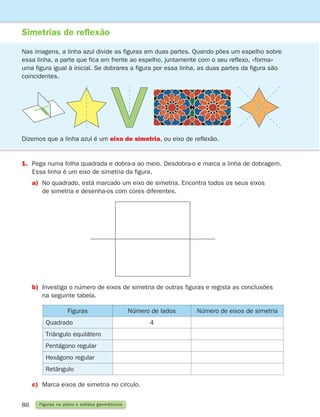 86 Figuras no plano e sólidos geométricos
Simetrias de reflexão
Nas imagens, a linha azul divide as figuras em duas partes. Quando pões um espelho sobre
essa linha, a parte que fica em frente ao espelho, juntamente com o seu reflexo, «forma»
uma figura igual à inicial. Se dobrares a figura por essa linha, as duas partes da figura são
coincidentes.
1.	
Pega numa folha quadrada e dobra-a ao meio. Desdobra-o e marca a linha de dobragem.
Essa linha é um eixo de simetria da figura.
a)	
No quadrado, está marcado um eixo de simetria. Encontra todos os seus eixos
de simetria e desenha-os com cores diferentes.
Dizemos que a linha azul é um eixo de simetria, ou eixo de reflexão.
b)	Investiga o número de eixos de simetria de outras figuras e regista as conclusões
na seguinte tabela.
c)	
Marca eixos de simetria no círculo.
Figuras Número de lados Número de eixos de simetria
Quadrado 4
Triângulo equilátero
Pentágono regular
Hexágono regular
Retângulo
261287 070-091.indd 86 30/05/14 17:53
 