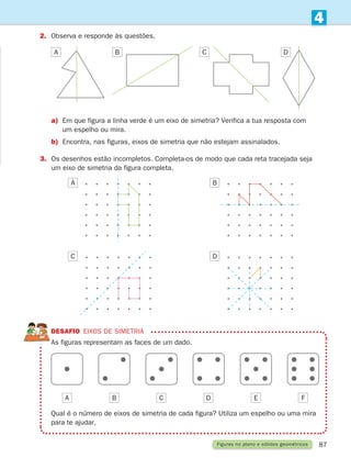 87
4
Figuras no plano e sólidos geométricos
2.	
Observa e responde às questões.
a)	
Em que figura a linha verde é um eixo de simetria? Verifica a tua resposta com
um espelho ou mira.
b)	
Encontra, nas figuras, eixos de simetria que não estejam assinalados.
3.	
Os desenhos estão incompletos. Completa-os de modo que cada reta tracejada seja
um eixo de simetria da figura completa.
DESAFIO eixos de simetria

As figuras representam as faces de um dado.
Qual é o número de eixos de simetria de cada figura? Utiliza um espelho ou uma mira
para te ajudar.
A B C D E F
A B C D
A B
C D
261287 070-091.indd 87 30/05/14 17:53
 